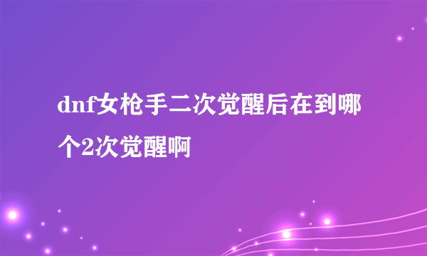 dnf女枪手二次觉醒后在到哪个2次觉醒啊