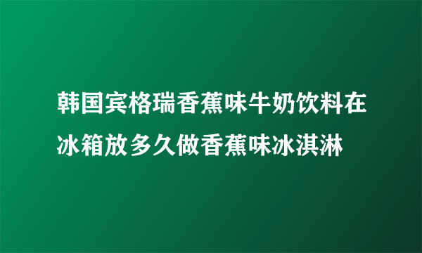 韩国宾格瑞香蕉味牛奶饮料在冰箱放多久做香蕉味冰淇淋