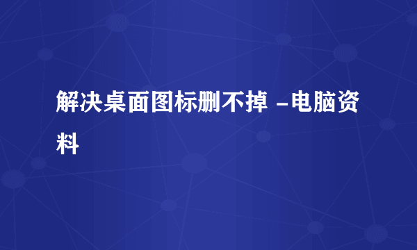 解决桌面图标删不掉 -电脑资料