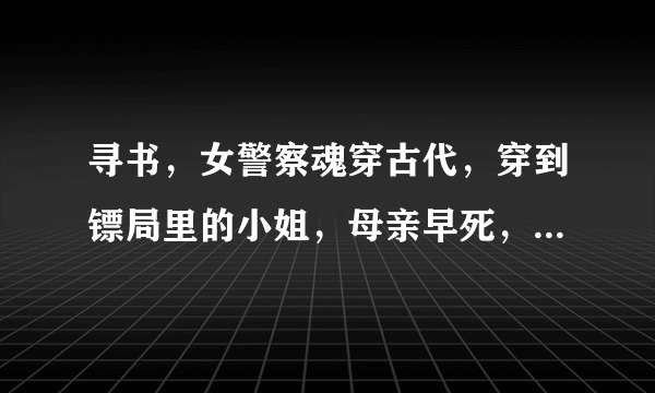 寻书，女警察魂穿古代，穿到镖局里的小姐，母亲早死，父亲死前希望希望原女主有孩子，女主魂穿过去时为