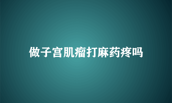 做子宫肌瘤打麻药疼吗