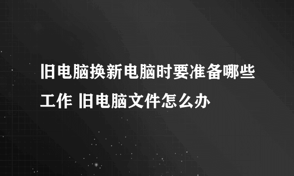 旧电脑换新电脑时要准备哪些工作 旧电脑文件怎么办