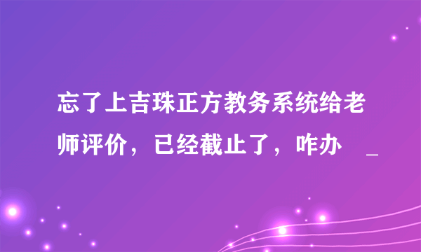 忘了上吉珠正方教务系统给老师评价，已经截止了，咋办〒_〒