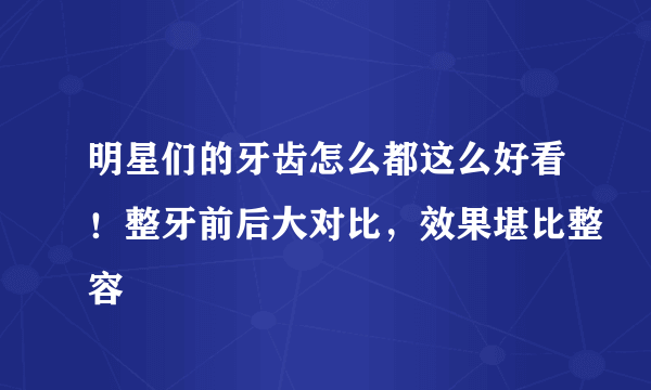 明星们的牙齿怎么都这么好看！整牙前后大对比，效果堪比整容