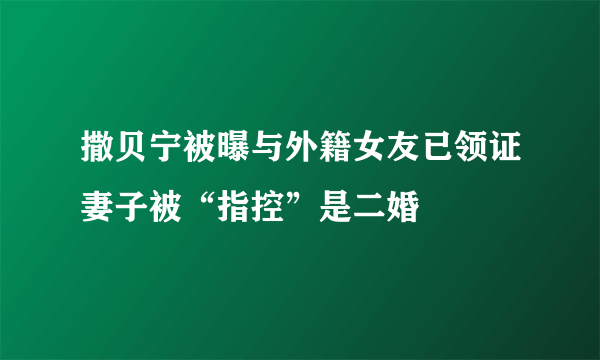 撒贝宁被曝与外籍女友已领证妻子被“指控”是二婚