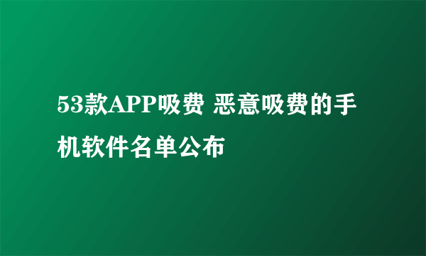 53款APP吸费 恶意吸费的手机软件名单公布