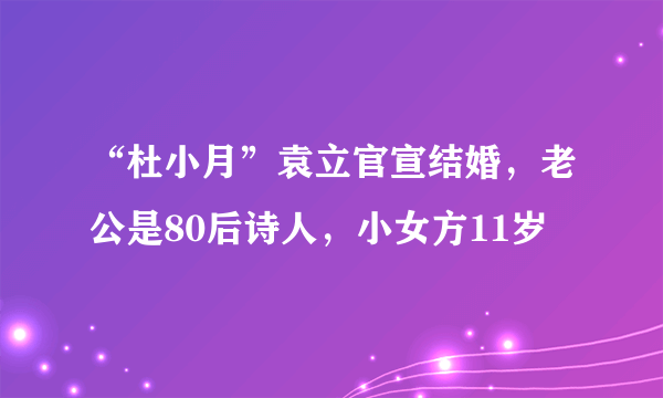 “杜小月”袁立官宣结婚，老公是80后诗人，小女方11岁