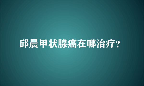 邱晨甲状腺癌在哪治疗？