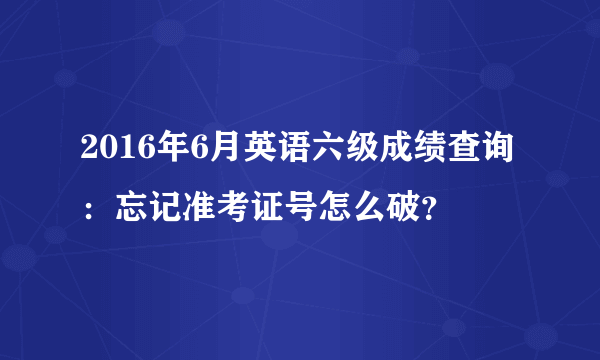 2016年6月英语六级成绩查询：忘记准考证号怎么破？