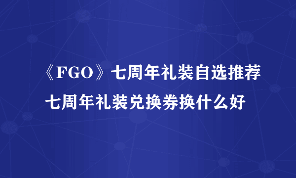 《FGO》七周年礼装自选推荐 七周年礼装兑换券换什么好