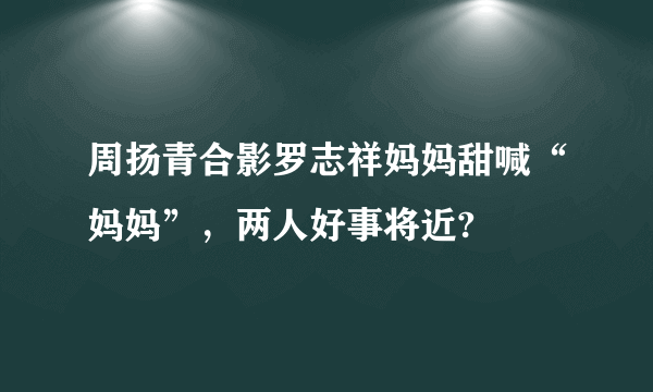 周扬青合影罗志祥妈妈甜喊“妈妈”，两人好事将近?