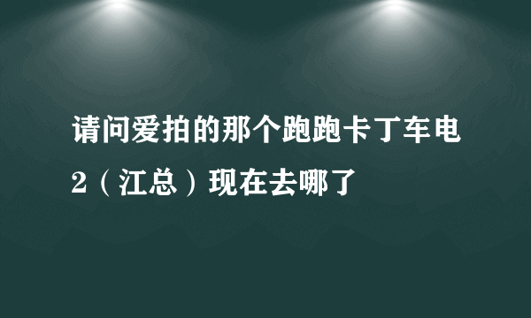 请问爱拍的那个跑跑卡丁车电2（江总）现在去哪了