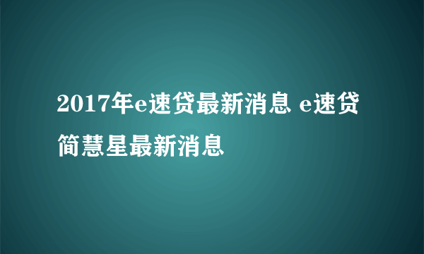 2017年e速贷最新消息 e速贷简慧星最新消息