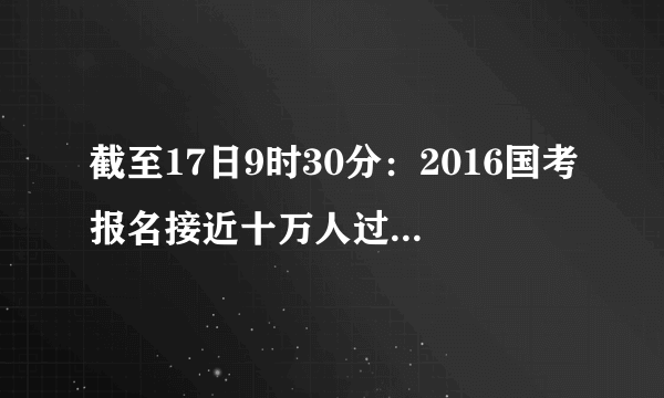 截至17日9时30分：2016国考报名接近十万人过审 近3成职位未破零