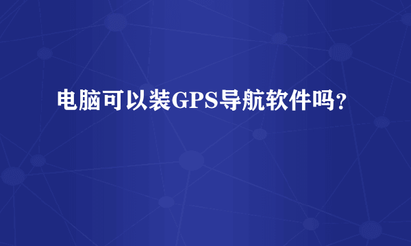 电脑可以装GPS导航软件吗？