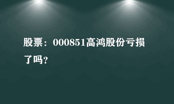 股票：000851高鸿股份亏损了吗？