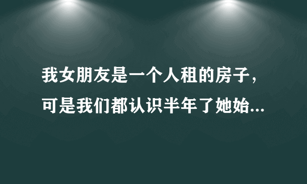 我女朋友是一个人租的房子，可是我们都认识半年了她始终不让我送她到住宿只让我到楼下