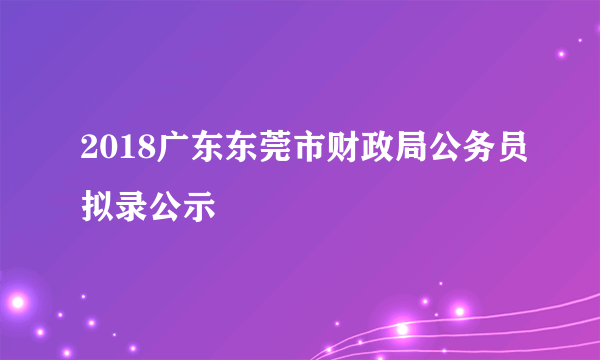 2018广东东莞市财政局公务员拟录公示