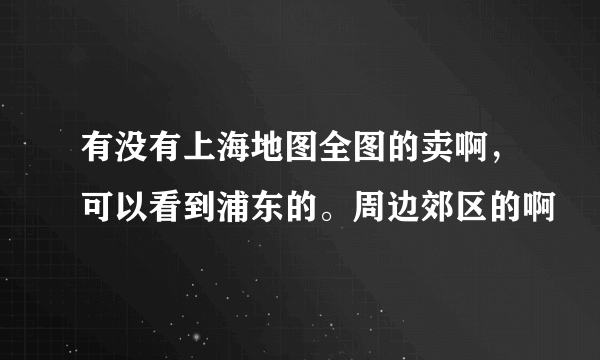 有没有上海地图全图的卖啊，可以看到浦东的。周边郊区的啊