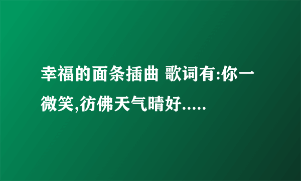 幸福的面条插曲 歌词有:你一微笑,彷佛天气晴好..... 这词是哪首歌?