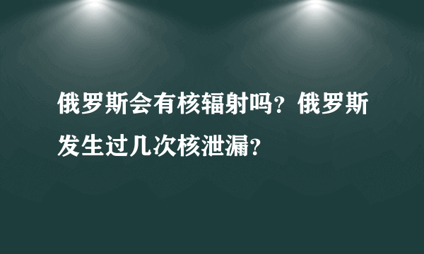 俄罗斯会有核辐射吗？俄罗斯发生过几次核泄漏？