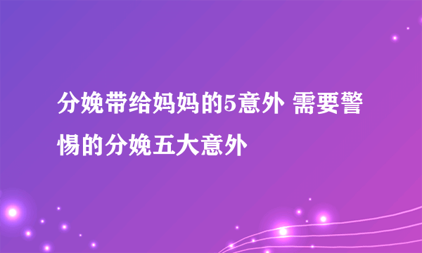 分娩带给妈妈的5意外 需要警惕的分娩五大意外