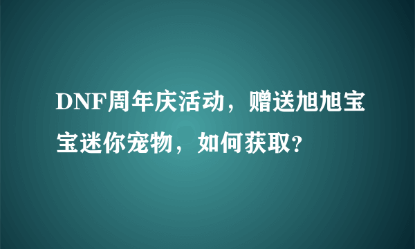 DNF周年庆活动，赠送旭旭宝宝迷你宠物，如何获取？