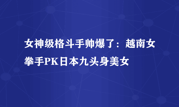 女神级格斗手帅爆了：越南女拳手PK日本九头身美女