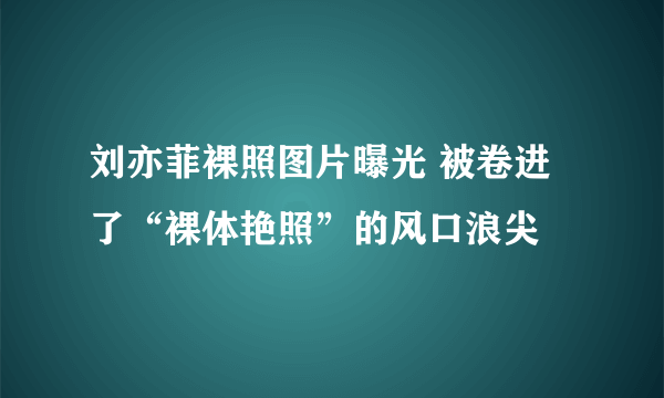 刘亦菲裸照图片曝光 被卷进了“裸体艳照”的风口浪尖