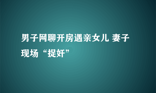 男子网聊开房遇亲女儿 妻子现场“捉奸”