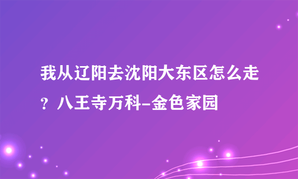 我从辽阳去沈阳大东区怎么走？八王寺万科-金色家园