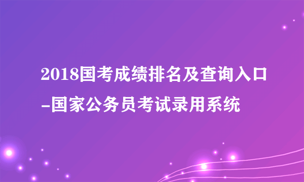 2018国考成绩排名及查询入口-国家公务员考试录用系统