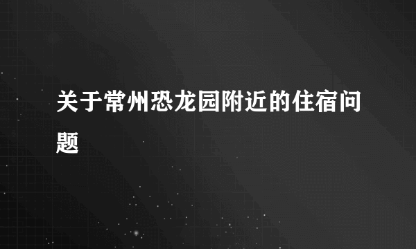 关于常州恐龙园附近的住宿问题