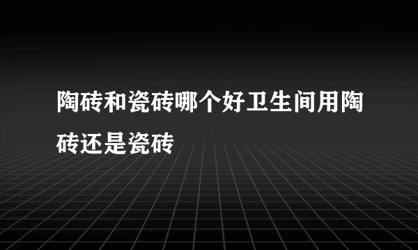 陶砖和瓷砖哪个好卫生间用陶砖还是瓷砖