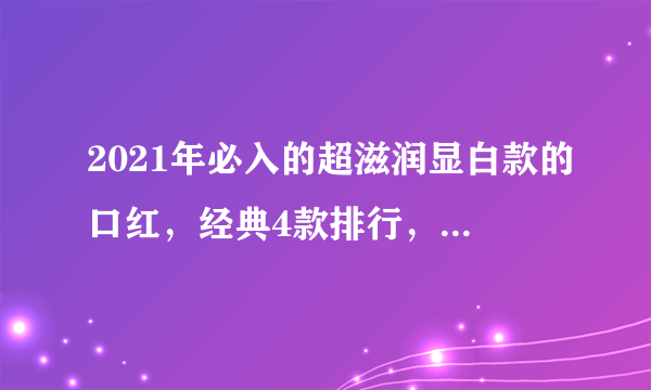 2021年必入的超滋润显白款的口红，经典4款排行，你有几个？