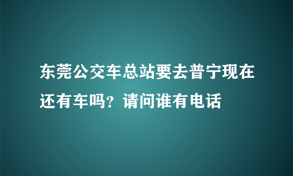 东莞公交车总站要去普宁现在还有车吗？请问谁有电话