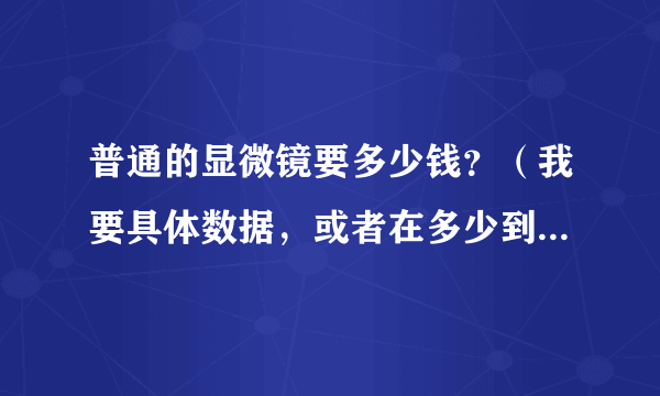 普通的显微镜要多少钱？（我要具体数据，或者在多少到多少之间）