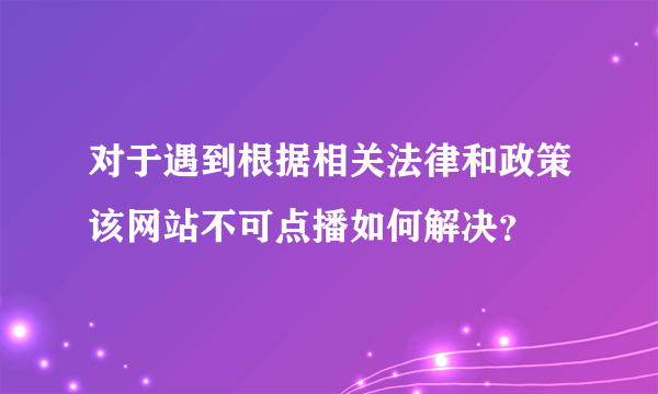 对于遇到根据相关法律和政策该网站不可点播如何解决？