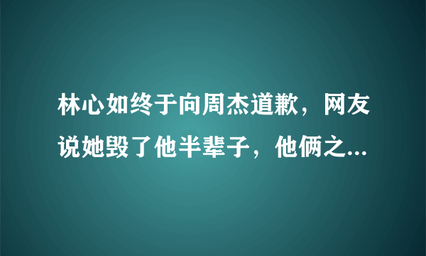 林心如终于向周杰道歉，网友说她毁了他半辈子，他俩之间发生了什么事？