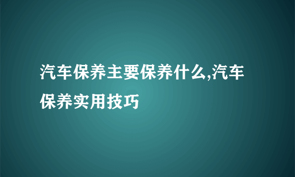 汽车保养主要保养什么,汽车保养实用技巧