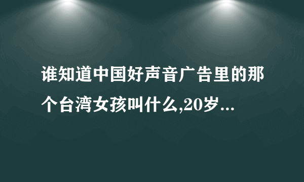 谁知道中国好声音广告里的那个台湾女孩叫什么,20岁那个,就是在广告里唱歌的