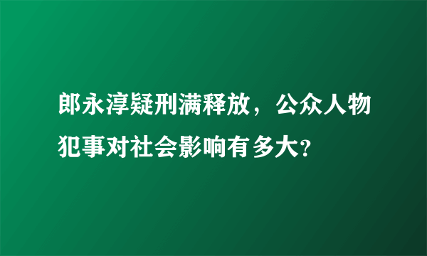 郎永淳疑刑满释放，公众人物犯事对社会影响有多大？