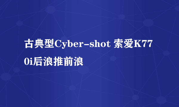 古典型Cyber-shot 索爱K770i后浪推前浪