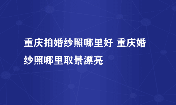 重庆拍婚纱照哪里好 重庆婚纱照哪里取景漂亮