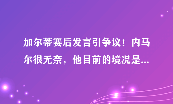 加尔蒂赛后发言引争议！内马尔很无奈，他目前的境况是怎样的？