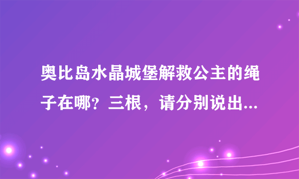 奥比岛水晶城堡解救公主的绳子在哪？三根，请分别说出在哪！谢谢