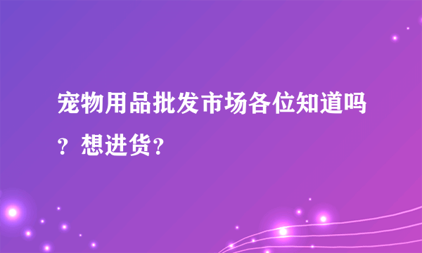 宠物用品批发市场各位知道吗？想进货？