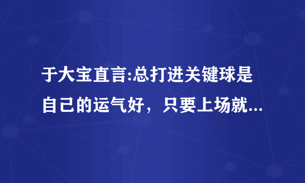 于大宝直言:总打进关键球是自己的运气好，只要上场就会全力以赴，每球必争，你怎么看？