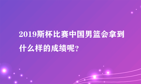 2019斯杯比赛中国男篮会拿到什么样的成绩呢？