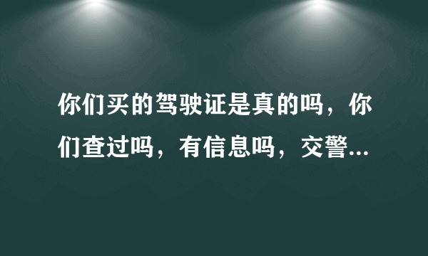 你们买的驾驶证是真的吗，你们查过吗，有信息吗，交警查过没，是不是真的？